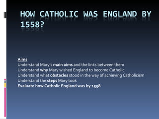 Aims Understand Mary’s  main aims  and the links between them Understand  why  Mary wished England to become Catholic Understand what  obstacles  stood in the way of achieving Catholicism Understand the  steps  Mary took Evaluate how Catholic England was by 1558 