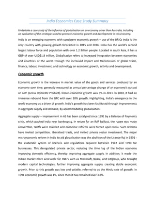 India	
  Economics	
  Case	
  Study	
  Summary	
  
Undertake	
  a	
  case	
  study	
  of	
  the	
  inﬂuence	
  of	
  globalisa;on	
  on	
  an	
  economy	
  other	
  than	
  Australia,	
  including	
  
an	
  evalua;on	
  of	
  the	
  strategies	
  used	
  to	
  promote	
  economic	
  growth	
  and	
  development	
  in	
  this	
  economy.	
  	
  
India	
  is	
  an	
  emerging	
  economy,	
  with	
  consistent	
  economic	
  growth	
  –	
  out	
  of	
  the	
  BRICs	
  India	
  is	
  the	
  
only	
  country	
  with	
  growing	
  growth	
  forecasted	
  in	
  2015	
  and	
  2016.	
  India	
  has	
  the	
  world’s	
  second	
  
largest	
  labour	
  force	
  and	
  populaCon	
  with	
  over	
  1.2	
  Billion	
  people.	
  Located	
  in	
  south	
  Asia,	
  it	
  has	
  a	
  
GDP	
  of	
  over	
  USD$1.8	
  trillion.	
  GlobalisaCon	
  refers	
  to	
  increased	
  integraCon	
  between	
  economies	
  
and	
   countries	
   of	
   the	
   world	
   through	
   the	
   increased	
   impact	
   and	
   transmission	
   of	
   global	
   trade,	
  
ﬁnance,	
  labour,	
  investment,	
  and	
  technology	
  on	
  economic	
  growth,	
  acCvity	
  and	
  development.	
  
Economic	
  growth	
  
Economic	
   growth	
   is	
   the	
   increase	
   in	
   market	
   value	
   of	
   the	
   goods	
   and	
   services	
   produced	
   by	
   an	
  
economy	
  over	
  Cme,	
  generally	
  measured	
  as	
  annual	
  percentage	
  change	
  of	
  an	
  economy’s	
  output	
  
or	
  GDP	
  (Gross	
  DomesCc	
  Product).	
  India’s	
  economic	
  growth	
  was	
  5%	
  in	
  2013.	
  In	
  2010,	
  it	
  had	
  an	
  
immense	
  rebound	
  from	
  the	
  GFC	
  with	
  over	
  10%	
  growth.	
  HighlighCng,	
  India’s	
  emergence	
  in	
  the	
  
world	
  economy	
  as	
  a	
  driver	
  of	
  growth.	
  India’s	
  growth	
  has	
  been	
  facilitated	
  through	
  improvements	
  
in	
  aggregate	
  supply	
  and	
  demand,	
  by	
  accommodaCng	
  globalisaCon.	
  	
  
Aggregate	
  supply	
  –	
  Improvement	
  in	
  AS	
  has	
  been	
  catalysed	
  since	
  1991	
  by	
  a	
  Balance	
  of	
  Payments	
  
crisis,	
  which	
  pushed	
  India	
  near	
  bankruptcy.	
  In	
  return	
  for	
  an	
  IMF	
  bailout,	
  the	
  rupee	
  was	
  made	
  
converCble,	
  tariﬀs	
  were	
  lowered	
  and	
  economic	
  reforms	
  were	
  forced	
  upon	
  India.	
  Such	
  reforms	
  
have	
   invited	
   compeCCon,	
   liberalised	
   trade,	
   and	
   invited	
   private	
   sector	
   investment.	
   The	
   major	
  
microeconomic	
  reform	
  in	
  India	
  to	
  aid	
  globalisaCon	
  was	
  the	
  aboliCon	
  of	
  the	
  Licence	
  Raj	
  in	
  1991	
  -­‐	
  
the	
   elaborate	
   system	
   of	
   licences	
   and	
   regulaCons	
   required	
   between	
   1947	
   and	
   1990	
   for	
  
businesses.	
   This	
   deregulated	
   private	
   sector,	
   reducing	
   the	
   Cme	
   lag	
   of	
   the	
   Indian	
   economy	
  
improving	
   domesCc	
   eﬃciency,	
   thereby	
   improving	
   aggregate	
   supply.	
   In	
   addiCon,	
   it	
   made	
   the	
  
Indian	
  market	
  more	
  accessible	
  for	
  TNC’s	
  such	
  as	
  Microsob,	
  Nokia,	
  and	
  CiCgroup,	
  who	
  brought	
  
modern	
   capital	
   technologies,	
   further	
   improving	
   aggregate	
   supply,	
   creaCng	
   stable	
   economic	
  
growth.	
  Prior	
  to	
  this	
  growth	
  was	
  low	
  and	
  volaCle,	
  referred	
  to	
  as	
  the	
  Hindu	
  rate	
  of	
  growth.	
  In	
  
1991	
  economic	
  growth	
  was	
  1%,	
  since	
  then	
  it	
  has	
  remained	
  over	
  3.8%.	
  
 
