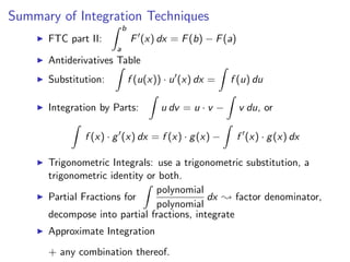 Summary of Integration Techniques
                          b
      FTC part II:            F (x) dx = F (b) − F (a)
                      a
      Antiderivatives Table
      Substitution:           f (u(x)) · u (x) dx =    f (u) du

      Integration by Parts:           u dv = u · v −     v du, or

              f (x) · g (x) dx = f (x) · g (x) −         f (x) · g (x) dx

      Trigonometric Integrals: use a trigonometric substitution, a
      trigonometric identity or both.
                               polynomial
      Partial Fractions for                dx ; factor denominator,
                               polynomial
      decompose into partial fractions, integrate
      Approximate Integration
      + any combination thereof.
 