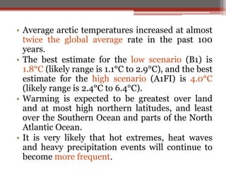 • Average arctic temperatures increased at almost
twice the global average rate in the past 100
years.
• The best estimate for the low scenario (B1) is
1.8°C (likely range is 1.1°C to 2.9°C), and the best
estimate for the high scenario (A1FI) is 4.0°C
(likely range is 2.4°C to 6.4°C).
• Warming is expected to be greatest over land
and at most high northern latitudes, and least
over the Southern Ocean and parts of the North
Atlantic Ocean.
• It is very likely that hot extremes, heat waves
and heavy precipitation events will continue to
become more frequent.
 
