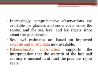 • Increasingly comprehensive observations are
available for glaciers and snow cover since the
1960s, and for sea level and ice sheets since
about the past decade.
• Sea level estimates are based on improved
satellite and in situ data now available.
• Palaeoclimatic information supports the
interpretation that the warmth of the last half
century is unusual in at least the previous 1,300
years.
 