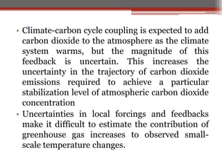 • Climate-carbon cycle coupling is expected to add
carbon dioxide to the atmosphere as the climate
system warms, but the magnitude of this
feedback is uncertain. This increases the
uncertainty in the trajectory of carbon dioxide
emissions required to achieve a particular
stabilization level of atmospheric carbon dioxide
concentration
• Uncertainties in local forcings and feedbacks
make it difficult to estimate the contribution of
greenhouse gas increases to observed small-
scale temperature changes.
 