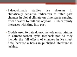 • Palaeoclimatic studies use changes in
climatically sensitive indicators to infer past
changes in global climate on time scales ranging
from decades to millions of years.  Uncertainty
increases with time into past.
• Models used to date do not include uncertainties
in climate-carbon cycle feedback nor do they
include the full effects of changes in ice sheet
flow, because a basis in published literature is
lacking.
 