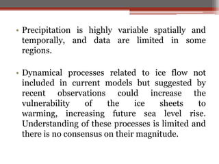 • Precipitation is highly variable spatially and
temporally, and data are limited in some
regions.
• Dynamical processes related to ice flow not
included in current models but suggested by
recent observations could increase the
vulnerability of the ice sheets to
warming, increasing future sea level rise.
Understanding of these processes is limited and
there is no consensus on their magnitude.
 