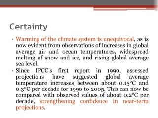Certainty
• Warming of the climate system is unequivocal, as is
now evident from observations of increases in global
average air and ocean temperatures, widespread
melting of snow and ice, and rising global average
sea level.
• Since IPCC’s first report in 1990, assessed
projections have suggested global average
temperature increases between about 0.15°C and
0.3°C per decade for 1990 to 2005. This can now be
compared with observed values of about 0.2°C per
decade, strengthening confidence in near-term
projections.
 