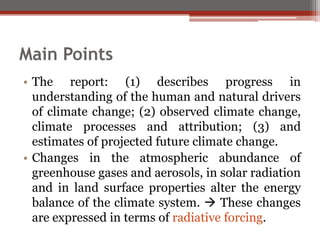 Main Points
• The report: (1) describes progress in
understanding of the human and natural drivers
of climate change; (2) observed climate change,
climate processes and attribution; (3) and
estimates of projected future climate change.
• Changes in the atmospheric abundance of
greenhouse gases and aerosols, in solar radiation
and in land surface properties alter the energy
balance of the climate system.  These changes
are expressed in terms of radiative forcing.
 