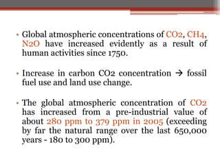 • Global atmospheric concentrations of CO2, CH4,
N2O have increased evidently as a result of
human activities since 1750.
• Increase in carbon CO2 concentration  fossil
fuel use and land use change.
• The global atmospheric concentration of CO2
has increased from a pre-industrial value of
about 280 ppm to 379 ppm in 2005 (exceeding
by far the natural range over the last 650,000
years - 180 to 300 ppm).
 