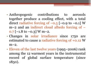 • Anthropogenic contributions to aerosols
together produce a cooling effect, with a total
direct radiative forcing of –0.5 [–0.9 to –0.1] W
m–2 and an indirect cloud albedo forcing of –
0.7 [–1.8 to –0.3] W m–2.
• Changes in solar irradiance since 1750 are
estimated to cause a radiative forcing of +0.12 W
m–2.
• Eleven of the last twelve years (1995–2006) rank
among the 12 warmest years in the instrumental
record of global surface temperature (since
1850).
 