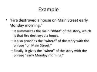 Example
• "Fire destroyed a house on Main Street early
Monday morning."
– It summarizes the main "what" of the story, which
is that fire destroyed a house.
– It also provides the "where" of the story with the
phrase "on Main Street."
– Finally, it gives the "when" of the story with the
phrase "early Monday morning."
 