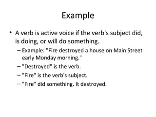 Example
• A verb is active voice if the verb's subject did,
is doing, or will do something.
– Example: "Fire destroyed a house on Main Street
early Monday morning."
– "Destroyed" is the verb.
– "Fire" is the verb's subject.
– "Fire" did something. It destroyed.
 