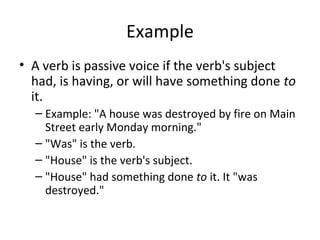 Example
• A verb is passive voice if the verb's subject
had, is having, or will have something done to
it.
– Example: "A house was destroyed by fire on Main
Street early Monday morning."
– "Was" is the verb.
– "House" is the verb's subject.
– "House" had something done to it. It "was
destroyed."
 