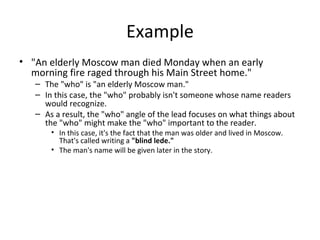 Example
• "An elderly Moscow man died Monday when an early
morning fire raged through his Main Street home."
– The "who" is "an elderly Moscow man."
– In this case, the "who" probably isn't someone whose name readers
would recognize.
– As a result, the "who" angle of the lead focuses on what things about
the "who" might make the "who" important to the reader.
• In this case, it's the fact that the man was older and lived in Moscow.
That's called writing a "blind lede."
• The man's name will be given later in the story.
 
