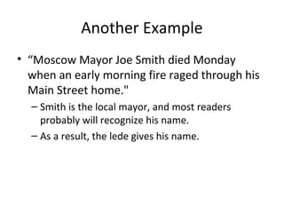 Another Example
• “Moscow Mayor Joe Smith died Monday
when an early morning fire raged through his
Main Street home."
– Smith is the local mayor, and most readers
probably will recognize his name.
– As a result, the lede gives his name.
 