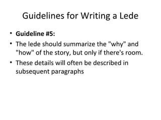 Guidelines for Writing a Lede
• Guideline #5:
• The lede should summarize the "why" and
"how" of the story, but only if there's room.
• These details will often be described in
subsequent paragraphs
 