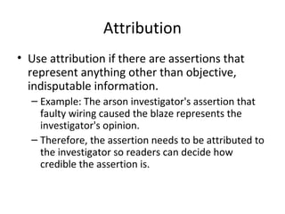 Attribution
• Use attribution if there are assertions that
represent anything other than objective,
indisputable information.
– Example: The arson investigator's assertion that
faulty wiring caused the blaze represents the
investigator's opinion.
– Therefore, the assertion needs to be attributed to
the investigator so readers can decide how
credible the assertion is.
 