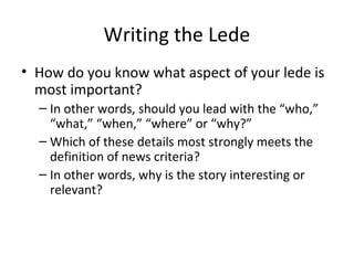 Writing the Lede
• How do you know what aspect of your lede is
most important?
– In other words, should you lead with the “who,”
“what,” “when,” “where” or “why?”
– Which of these details most strongly meets the
definition of news criteria?
– In other words, why is the story interesting or
relevant?
 