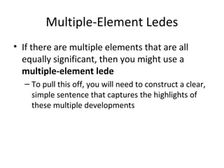 Multiple-Element Ledes
• If there are multiple elements that are all
equally significant, then you might use a
multiple-element lede
– To pull this off, you will need to construct a clear,
simple sentence that captures the highlights of
these multiple developments
 