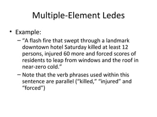 Multiple-Element Ledes
• Example:
– “A flash fire that swept through a landmark
downtown hotel Saturday killed at least 12
persons, injured 60 more and forced scores of
residents to leap from windows and the roof in
near-zero cold.”
– Note that the verb phrases used within this
sentence are parallel (“killed,” “injured” and
“forced”)
 