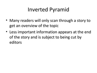 Inverted Pyramid
• Many readers will only scan through a story to
get an overview of the topic
• Less important information appears at the end
of the story and is subject to being cut by
editors
 