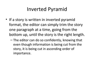 Inverted Pyramid
• If a story is written in inverted pyramid
format, the editor can simply trim the story
one paragraph at a time, going from the
bottom up, until the story is the right length.
– The editor can do so confidently, knowing that
even though information is being cut from the
story, it is being cut in ascending order of
importance.
 