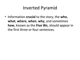 Inverted Pyramid
• Information crucial to the story, the who,
what, where, when, why, and sometimes
how, known as the Five Ws, should appear in
the first three or four sentences.
 