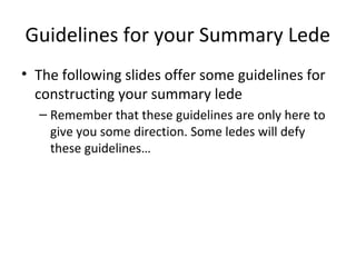 Guidelines for your Summary Lede
• The following slides offer some guidelines for
constructing your summary lede
– Remember that these guidelines are only here to
give you some direction. Some ledes will defy
these guidelines…
 