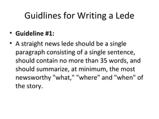 Guidlines for Writing a Lede
• Guideline #1:
• A straight news lede should be a single
paragraph consisting of a single sentence,
should contain no more than 35 words, and
should summarize, at minimum, the most
newsworthy "what," "where" and "when" of
the story.
 