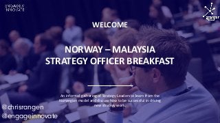 NORWAY – MALAYSIA
STRATEGY OFFICER BREAKFAST
WELCOME
An informal gathering of Strategy Leaders to learn from the
Norwegian model and discuss how to be successful in driving
new strategy work.
@chrisrangen
@engageinnovate
 
