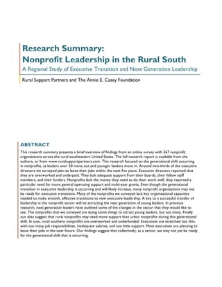 Research Summary:
 Nonprofit Leadership in the Rural South
 A Regional Study of Executive Transition and Next Generation Leadership
 Rural Support Partners and The Annie E. Casey Foundation




ABSTRACT
This research summary presents a brief overview of findings from an online survey with 267 nonprofit
organizations across the rural southeastern United States. The full research report is available from the
authors, or from www.ruralsupportpartners.com. This research focused on the generational shift occurring
in nonprofits, as leaders over 50 move out and younger leaders move in. Around two-thirds of the executive
directors we surveyed plan to leave their jobs within the next five years. Executive directors reported that
they are overworked and underpaid. They lack adequate support from their boards, their fellow staff
members, and their funders. Nonprofits lack the money they need to do their work well; they reported a
particular need for more general operating support and multi-year grants. Even though the generational
transition in executive leadership is occurring and will likely increase, many nonprofit organizations may not
be ready for executive transitions. Many of the nonprofits we surveyed lack key organizational capacities
needed to make smooth, effective transitions to new executive leadership. A key to a successful transfer of
leadership in the nonprofit sector will be attracting the next generation of young leaders. In previous
research, next generation leaders have outlined some of the changes in the sector that they would like to
see. The nonprofits that we surveyed are doing some things to attract young leaders, but not many. Finally,
our data suggest that rural nonprofits may need more support than urban nonprofits during this generational
shift. In sum, rural southern nonprofits are overworked and underfunded. Executives are stretched too thin,
with too many job responsibilities, inadequate salaries, and too little support. Most executives are planning to
leave their jobs in the near future. Our findings suggest that collectively, as a sector, we may not yet be ready
for the generational shift that is occurring.
 