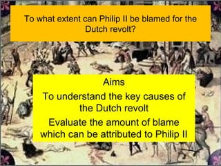 To what extent can Philip II be blamed for the Dutch revolt? Aims To understand the key causes of the Dutch revolt Evaluate the amount of blame which can be attributed to Philip II 