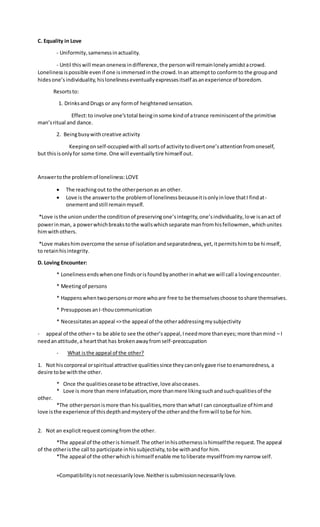 C. Equality in Love
- Uniformity,samenessinactuality.
- Until thiswill meanonenessindifference,the personwill remainlonelyamidstacrowd.
Lonelinessispossible evenif one isimmersedinthe crowd.Inan attemptto conformto the groupand
hidesone’sindividuality,hislonelinesseventuallyexpressesitself asanexperience of boredom.
Resortsto:
1. DrinksandDrugs or any formof heightenedsensation.
Effect:to involve one’stotal beinginsome kindof atrance reminiscentof the primitive
man’sritual and dance.
2. Beingbusywithcreative activity
Keepingon self-occupiedwithall sortsof activitytodivertone’sattentionfromoneself,
but thisisonlyfor some time.One will eventuallytire himself out.
Answertothe problemof loneliness:LOVE
 The reachingout to the otherpersonas an other.
 Love is the answertothe problemof lonelinessbecauseitisonlyinlove thatI findat-
onementandstill remainmyself.
*Love isthe unionunderthe conditionof preservingone’sintegrity,one’sindividuality,love isanact of
powerinman, a powerwhichbreakstothe wallswhichseparate manfromhisfellowmen,whichunites
himwithothers.
*Love makeshimovercome the sense of isolationandseparatedness,yet,itpermitshimtobe himself,
to retainhisintegrity.
D. Loving Encounter:
* Lonelinessendswhenone findsorisfoundbyanotherinwhatwe will call a lovingencounter.
* Meetingof persons
* Happenswhentwopersonsormore whoare free to be themselveschoose toshare themselves.
* PresupposesanI-thoucommunication
* Necessitatesanappeal =>the appeal of the otheraddressingmysubjectivity
- appeal of the other= to be able to see the other’sappeal,Ineedmore thaneyes;more thanmind – I
needanattitude,a heartthat has brokenawayfromself-preoccupation
- What isthe appeal of the other?
1. Not hiscorporeal orspiritual attractive qualitiessince theycanonlygave rise toenamoredness, a
desire tobe withthe other.
* Once the qualitiesceasetobe attractive,love alsoceases.
* Love is more than mere infatuation,more thanmere likingsuchandsuchqualitiesof the
other.
*The otherpersonismore than hisqualities,more thanwhatI can conceptualize of himand
love isthe experience of thisdepthandmysteryof the otherandthe firmwill tobe for him.
2. Not an explicitrequestcomingfromthe other.
*The appeal of the otheris himself.The otherinhisothernessishimselfthe request.The appeal
of the otheristhe call to participate inhissubjectivity,tobe withandfor him.
*The appeal of the otherwhichishimself enable me toliberate myselffrommynarrow self.
+Compatibilityisnotnecessarilylove.Neitherissubmissionnecessarilylove.
 