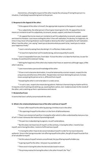 +Sometimes,refusingthe requestof the othermaybe the onlywayof lovingthe personina
situation,if satisfyingitwouldbringharmtothe person.
E. Response to the Appeal of the other:
* If the appeal of the otherishimself,the appropriate response tothatappeal ismyself.
* Asa subjectivity,the otherpersonisfree togive meaningtohislife.Hisappeal thentome
meansan invitationtowill hissubjectivity,toconsent,accept,support,andshare hisfreedom.
* His appeal thentome meansan invitationtowill hissubjectivity,toconsent,accept,support
and share hisfreedom.Love meanswillingthe other’sfree self-realization,hisdestiny,hishappiness.At
timesitmay meanrefusingwhatevercouldimpede ordestroythe other’spossibility forself-realization.
WhenI love the other,Iam saying“Iwant youto become whatyouwant to be,I wantyou to realize
your happinessfreely.”
* Love is notonlysayingitbut alsodoingit.It is effective,ittakesactions.
* To love himimpliesthatIwill hisbodilybeing,andconsequentlyhisworld.
* Love isinseparable fromcare,fromlabor.Tolove the otheris to laborforthat love,tocare for
hisbody,his worldand histotal well-being.
* Willingthe happinessof the otheralsoimpliesthatIhave an awarenessalthoughvague,of the
other’sdestiny.
* Love necessitatesapersonal knowledgeof the other.
* If love isnot to become domination,itmustbe balancedbya certainrespect,respectforthe
uniquenessandothernessof the other. Respectdoesnotmeanidolizingthe person;itsimply
meansacceptingthe personashe is,differentfrommyself.
* Acceptingthe otherisnot to be takenin a staticsense.
* Insuch a case, respectalsomeansbeing patient.Patienceisharmonizingmyrhythmwithhis.
It requiresalotof waitingandcatching-up,awaitingthatisactive,ever-readytoanswertothe needsof
the other,and a catchingup that is spontaneousandnatural.
F. Reciprocityof Love
It seemsthatlove is whollyconcernedwiththe other.
G. Whatis the relationshipbetweenlove ofthe other and love of myself?
* Inlove I offermyself tothe otherbyplacinga limitlesstrustinthe other.
* Thisopeningof myself tothe otherisinthe form of defenselessness.
* There isan elementof sacrifice inlovingthe otherwhichisoftenunderstoodbymanyasa loss
of self.Inlove Irenounce the motive of promotingmyself.
* The painliesinabandoningmyegoism, myself-centeredness.
* But thisdoesnotmeanlossof myself,onthe contrary,inlovingthe other,Ineedtolove
myself,andinlovingthe other,Icome to fulfill andlove myself.
* In lovingthe otherIhave to be concernedaboutmyself inorderformy love tobecome
authentic.Since inthe lovingencounterIamofferingmyself tothe other,the giftof myself mustbe first
of all valuable tomyself.
* Yetthisvalue of myself remainsunconfirmed,the joyof beingmyself ahiddenjoy.
* Ingivingmyself tothe other,Idiscovermy available self.
* There existinlovingthe otherthe desiretobe lovedinreturn.
* The primarymotive forlovingthe otheristhe otherhimself,the “You”.
 