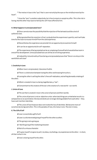 * The motive inlove isthe “you”that is seennotonlybythe eyesor the mindbutmore bythe
heart”.
* Since the “you”is anothersubjectivity,he isfree torejector acceptmy offer.Thisisthe riskin
loving,thatthe othermay rejectorbetraythe self Ihave offeredtohim.
H. What happens inunreciprocated love?
@ Once cannoterase the possibilitythatthe rejectionof the belovedcouldbe atestof
authenticlove.
@ But grantedthat the rejectionisfinal,nodoubtthatthe experience ispainful,anditwill take
time forthe lovertorecoverhimself fromthe saidexperience.
@ Neverthelessthe experience canprovide himanopportunitytoexamine himself.
@ It can be an opportunityforself-reparation.
@ The experience of beingrejectedcanbe an emptyingof oneself whichwouldallow roomin
oneself fordevelopment.Unreciprocatedlove canstill be anenrichingexperience.
@ Indeedthe riskandrealityof love beingunreciprocatedprovesthat“there isnoshopinthe
worldthat sellslove”
I. Creativityin Love:
@ When love isreciprocated,itbecomesfruitful.
@ There is a distinctionbetweenlovingthe otherandknowinghimashe is.
@ Lovingthe otheriswillingthe other’sfreeself-realization,andwillingdemandsamakingof
the other.
@ What is createdinlove isa being-togetherness,a“we”.
@ Concomitantto the creationof the we is the creationof a new world – our world.
J. Unionof Love
@ The we that iscreatedin love isthe unionof personsandtheirworlds.
@ The unionof personsisnotan objective union:whentwothingsare unitedwhatresultsisa
compositionoranassimilation:the twoelementsare nolongerdistinguishablefromeachother – they
have each losttheiridentities.
@ The unionof love howeverdoesnotinvolvethe lossof identities.We become more of
ourselvesbylovingeachother.This isthe paradox of love,the manyinone.The one inmany.
K. The Giftof Self
@ Love isessentiallyagiftof self.
@ Love isa disinterestedgivingof myself forthe otherasother.
@ The givingisnota givingup.
@ Notthe givingof the marketingcharacter
@ Not of a virtuouscharacter
@ To give myself istogive mywill,myideas,myfeelings,myexperiencestothe other – inshort,
all that isalive inme.
@ love issharingmyself tothe other.
 