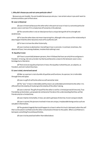 L. Why did I choose you and not some particular other?
Because youare lovable.Youare lovable becauseyouare you.I see certainvalue inyouandI want to
enhance andbe a part of that value.
M. Love is Historical
@ Love ishistorical because the otherwhoisthe point atissue inlove isa concrete particular
person.Love isnot love if itissimplylove of humanityinthe abstract.
@ The concrete otherisnot an ideal personbuta unique beingwithall hisstrengthand
weaknesses.
@ To love the otherdoesnotmeanimprovinghim, althoughinthe course of the relationshipit
doeshappenthatthe other becomesmore of hisauthenticself.
@ To love istolove the otherhistorically.
@ Love involvesnoabstraction.Everythinginlove isconcrete.Incontrast,loneliness, the
absence of love,livesamongshadows,involvesthatnothingisreal.
N. Equality in Love
@ If love isessentiallybetweenpersons,thenitfollowsthatlove canonlythrive andgrowin
freedom.Inloving,Idonotsurrendermylibertyandbecome a slave to the beloved.Love isnota
bondage buta liberation.
@ There existanequalityof personsinlove,the equalityinwhattheyare,assubjects,as
freedom,andnotinwhat theyhave.
O. Love is total, eternal and sacred
@ Man as a personis nota bundle of qualitiesandfunctions.Asaperson,he isindivisible
throughtime and space.
@ Love isa giftof self tothe otheras self cannotbe total.
@ The “you” inlove isindivisible andthuslove isanundividedcommitmenttothe other.Itis
offered fromthe totalityof mybeingtothe totalityof the other’sbeing.
@ Love iseternal.The giftof myself forthe otherisnotfor a limitedperiodof time only.True
friendshipcanbe broken,yetpeople donotbecome friendsonthe understandingthatthey will be
friendsonlyfora limitedtime.
@ Love impliesimmortality.Inlove,we catcha glimpse of eternity.Itevenconquersdeath.
@ Love issacred,the personsinvolvedinlove are unique,irreplaceable beingsandassuchare
valuable inthemselves.
@ The greatesttragedythatcouldhappento a loveriswhenhistrustis betrayed,whenthe self
that isentrustedinconfidencetothe otherisdisclosedorthrownto the public.Whenaconfidence is
betrayed,somethingfineandbeautiful dies.
@ Love isto be practicedrather thantalkedabout.
 