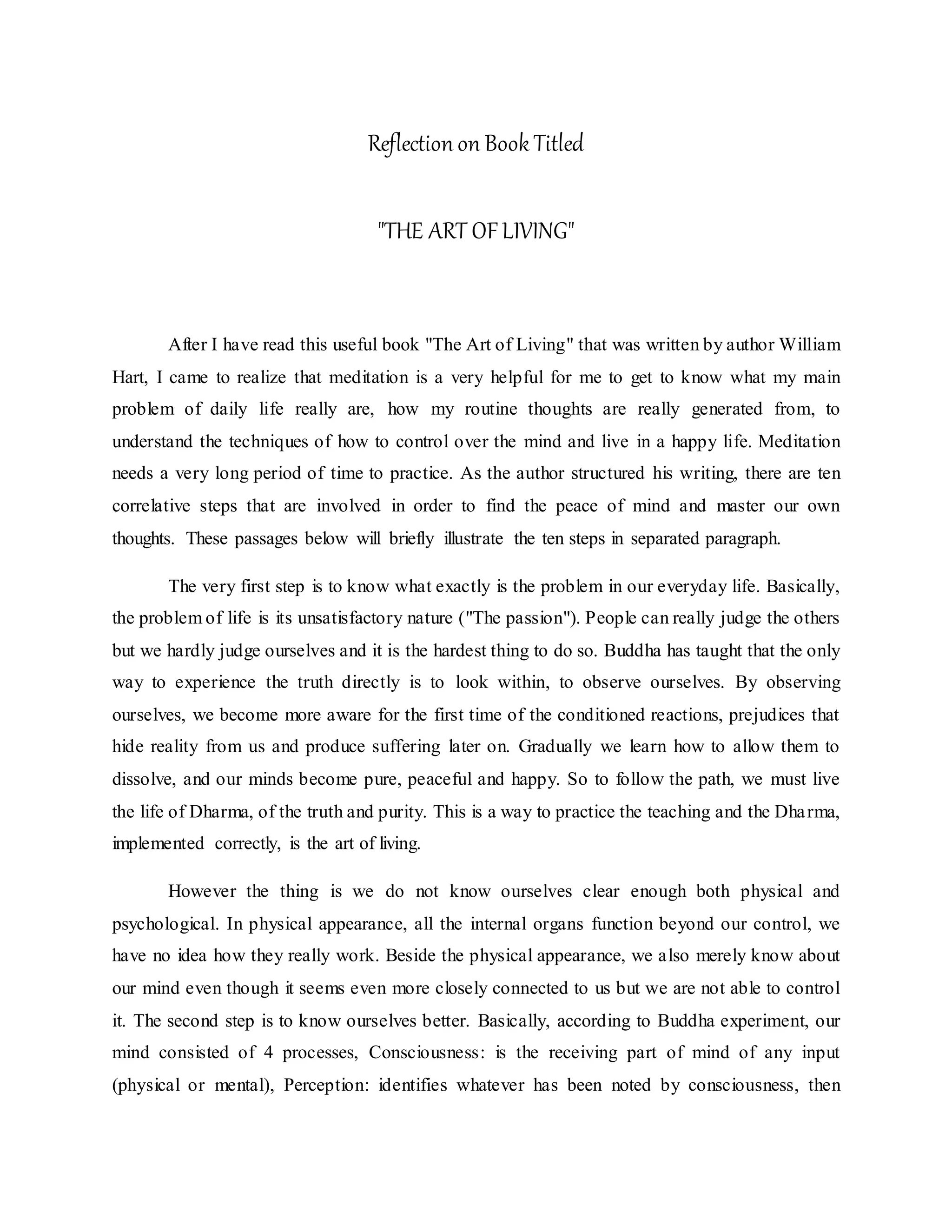 Reflection on Book Titled
"THE ART OFLIVING"
After I have read this useful book "The Art of Living" that was written by author William
Hart, I came to realize that meditation is a very helpful for me to get to know what my main
problem of daily life really are, how my routine thoughts are really generated from, to
understand the techniques of how to control over the mind and live in a happy life. Meditation
needs a very long period of time to practice. As the author structured his writing, there are ten
correlative steps that are involved in order to find the peace of mind and master our own
thoughts. These passages below will briefly illustrate the ten steps in separated paragraph.
The very first step is to know what exactly is the problem in our everyday life. Basically,
the problem of life is its unsatisfactory nature ("The passion"). People can really judge the others
but we hardly judge ourselves and it is the hardest thing to do so. Buddha has taught that the only
way to experience the truth directly is to look within, to observe ourselves. By observing
ourselves, we become more aware for the first time of the conditioned reactions, prejudices that
hide reality from us and produce suffering later on. Gradually we learn how to allow them to
dissolve, and our minds become pure, peaceful and happy. So to follow the path, we must live
the life of Dharma, of the truth and purity. This is a way to practice the teaching and the Dharma,
implemented correctly, is the art of living.
However the thing is we do not know ourselves clear enough both physical and
psychological. In physical appearance, all the internal organs function beyond our control, we
have no idea how they really work. Beside the physical appearance, we also merely know about
our mind even though it seems even more closely connected to us but we are not able to control
it. The second step is to know ourselves better. Basically, according to Buddha experiment, our
mind consisted of 4 processes, Consciousness: is the receiving part of mind of any input
(physical or mental), Perception: identifies whatever has been noted by consciousness, then
 