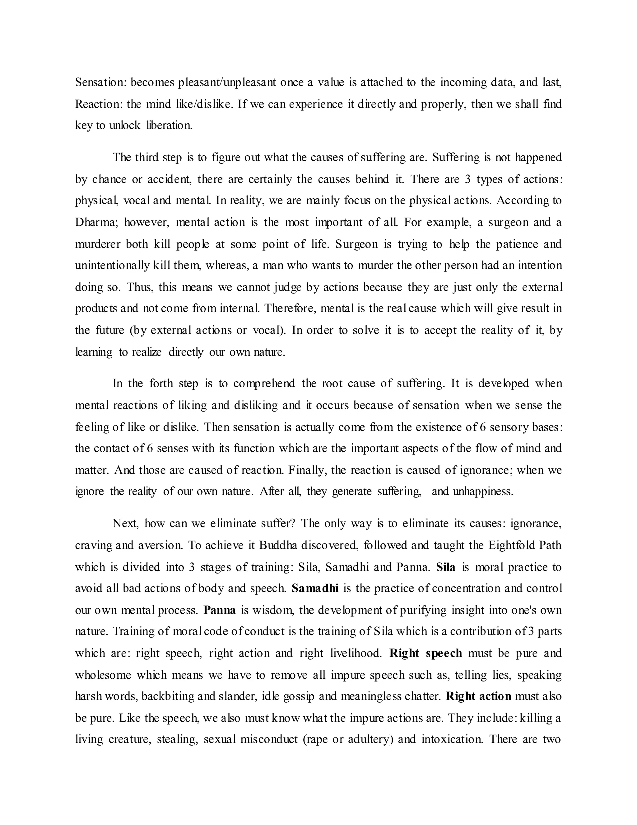 Sensation: becomes pleasant/unpleasant once a value is attached to the incoming data, and last,
Reaction: the mind like/dislike. If we can experience it directly and properly, then we shall find
key to unlock liberation.
The third step is to figure out what the causes of suffering are. Suffering is not happened
by chance or accident, there are certainly the causes behind it. There are 3 types of actions:
physical, vocal and mental. In reality, we are mainly focus on the physical actions. According to
Dharma; however, mental action is the most important of all. For example, a surgeon and a
murderer both kill people at some point of life. Surgeon is trying to help the patience and
unintentionally kill them, whereas, a man who wants to murder the other person had an intention
doing so. Thus, this means we cannot judge by actions because they are just only the external
products and not come from internal. Therefore, mental is the real cause which will give result in
the future (by external actions or vocal). In order to solve it is to accept the reality of it, by
learning to realize directly our own nature.
In the forth step is to comprehend the root cause of suffering. It is developed when
mental reactions of liking and disliking and it occurs because of sensation when we sense the
feeling of like or dislike. Then sensation is actually come from the existence of 6 sensory bases:
the contact of 6 senses with its function which are the important aspects of the flow of mind and
matter. And those are caused of reaction. Finally, the reaction is caused of ignorance; when we
ignore the reality of our own nature. After all, they generate suffering, and unhappiness.
Next, how can we eliminate suffer? The only way is to eliminate its causes: ignorance,
craving and aversion. To achieve it Buddha discovered, followed and taught the Eightfold Path
which is divided into 3 stages of training: Sila, Samadhi and Panna. Sila is moral practice to
avoid all bad actions of body and speech. Samadhi is the practice of concentration and control
our own mental process. Panna is wisdom, the development of purifying insight into one's own
nature. Training of moral code of conduct is the training of Sila which is a contribution of 3 parts
which are: right speech, right action and right livelihood. Right speech must be pure and
wholesome which means we have to remove all impure speech such as, telling lies, speaking
harsh words, backbiting and slander, idle gossip and meaningless chatter. Right action must also
be pure. Like the speech, we also must know what the impure actions are. They include: killing a
living creature, stealing, sexual misconduct (rape or adultery) and intoxication. There are two
 