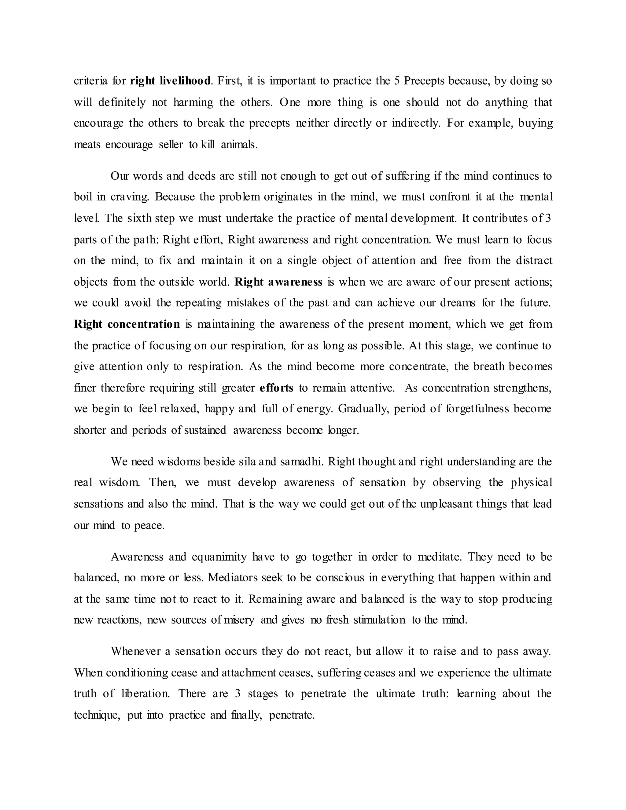 criteria for right livelihood. First, it is important to practice the 5 Precepts because, by doing so
will definitely not harming the others. One more thing is one should not do anything that
encourage the others to break the precepts neither directly or indirectly. For example, buying
meats encourage seller to kill animals.
Our words and deeds are still not enough to get out of suffering if the mind continues to
boil in craving. Because the problem originates in the mind, we must confront it at the mental
level. The sixth step we must undertake the practice of mental development. It contributes of 3
parts of the path: Right effort, Right awareness and right concentration. We must learn to focus
on the mind, to fix and maintain it on a single object of attention and free from the distract
objects from the outside world. Right awareness is when we are aware of our present actions;
we could avoid the repeating mistakes of the past and can achieve our dreams for the future.
Right concentration is maintaining the awareness of the present moment, which we get from
the practice of focusing on our respiration, for as long as possible. At this stage, we continue to
give attention only to respiration. As the mind become more concentrate, the breath becomes
finer therefore requiring still greater efforts to remain attentive. As concentration strengthens,
we begin to feel relaxed, happy and full of energy. Gradually, period of forgetfulness become
shorter and periods of sustained awareness become longer.
We need wisdoms beside sila and samadhi. Right thought and right understanding are the
real wisdom. Then, we must develop awareness of sensation by observing the physical
sensations and also the mind. That is the way we could get out of the unpleasant things that lead
our mind to peace.
Awareness and equanimity have to go together in order to meditate. They need to be
balanced, no more or less. Mediators seek to be conscious in everything that happen within and
at the same time not to react to it. Remaining aware and balanced is the way to stop producing
new reactions, new sources of misery and gives no fresh stimulation to the mind.
Whenever a sensation occurs they do not react, but allow it to raise and to pass away.
When conditioning cease and attachment ceases, suffering ceases and we experience the ultimate
truth of liberation. There are 3 stages to penetrate the ultimate truth: learning about the
technique, put into practice and finally, penetrate.
 