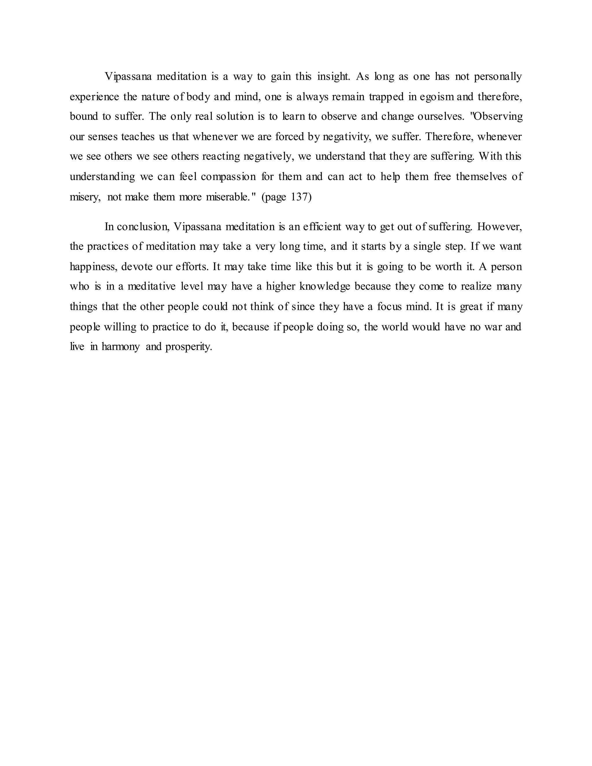Vipassana meditation is a way to gain this insight. As long as one has not personally
experience the nature of body and mind, one is always remain trapped in egoism and therefore,
bound to suffer. The only real solution is to learn to observe and change ourselves. "Observing
our senses teaches us that whenever we are forced by negativity, we suffer. Therefore, whenever
we see others we see others reacting negatively, we understand that they are suffering. With this
understanding we can feel compassion for them and can act to help them free themselves of
misery, not make them more miserable." (page 137)
In conclusion, Vipassana meditation is an efficient way to get out of suffering. However,
the practices of meditation may take a very long time, and it starts by a single step. If we want
happiness, devote our efforts. It may take time like this but it is going to be worth it. A person
who is in a meditative level may have a higher knowledge because they come to realize many
things that the other people could not think of since they have a focus mind. It is great if many
people willing to practice to do it, because if people doing so, the world would have no war and
live in harmony and prosperity.
 