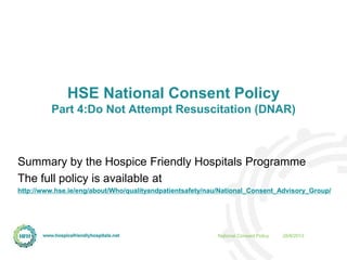 28/8/2013National Consent Policy
HSE National Consent Policy
Part 4:Do Not Attempt Resuscitation (DNAR)
Summary by the Hospice Friendly Hospitals Programme
The full policy is available at
http://www.hse.ie/eng/about/Who/qualityandpatientsafety/nau/National_Consent_Advisory_Group/
 
