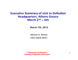 Executive Summary of visit to Defkalion
     Headquarters, Athens Greece
            March 2nd – 6th
                    d



                 March 7th, 2012


                 Michael A. Nelson
                 ER22 NASA-MSFC




            ***Extremely Confidential***      1
          Defkalion Proprietary Information
 