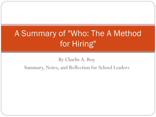 By Charlie A. Roy Summary, Notes, and Reflection for School Leaders A Summary of &quot;Who: The A Method for Hiring&quot; 