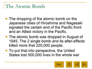 The Atomic Bomb The dropping of the atomic bomb on the Japanese cities of Hiroshima and Nagasaki signaled the certain end of the Pacific front and an Allied victory in the Pacific.  The atomic bomb was dropped in August of 1945. The 2 single bomb and its after-effects killed more that 220,000 people.  To put that into perspective, the United States lost 500,000 lives in the whole war End  