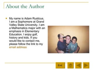 About the Author My name is Adam Rusticus, I am a Sophomore at Grand Valley State University. I am a Mathematics major with an emphasis in Elementary Education. I enjoy golf, history and kids. If you would like to contact me, please follow the link to my  email address End  