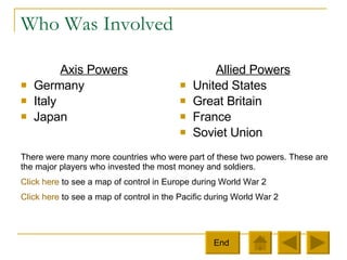 Who Was Involved Axis Powers Germany Italy  Japan Allied Powers United States Great Britain France Soviet Union There were many more countries who were part of these two powers. These are the major players who invested the most money and soldiers.  Click here  to see a map of control in Europe during World War 2 Click here  to see a map of control in the Pacific during World War 2 End  
