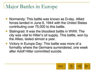Major Battles in Europe Normandy: This battle was known as D-day. Allied forces landed in June 6, 1944 with the United States contributing over 75,000 to this battle. Stalingrad: It was the bloodiest battle in WWII. The city was vital to Hitler’s oil supply. This battle, won by the Allies, lasted almost a year. Victory in Europe Day: This battle was more of a formality where the Germans surrendered, one week after Adolf Hitler committed suicide.  End  