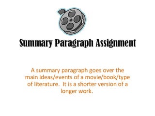 Summary Paragraph Assignment A summary paragraph goes over the main ideas/events of a movie/book/type of literature.  It is a shorter version of a longer work.  