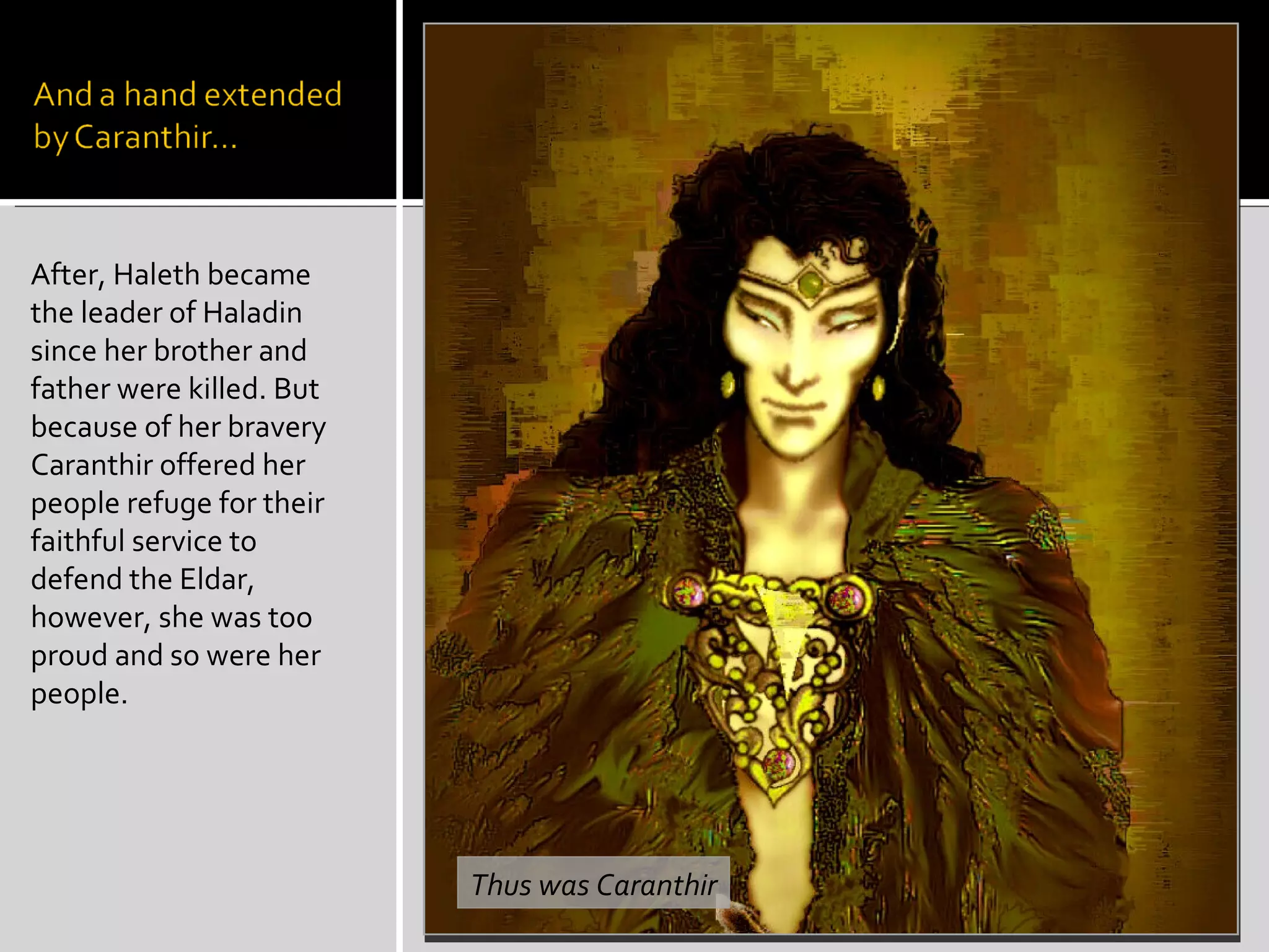 After, Haleth became the leader of Haladin since her brother and father were killed. But because of her bravery Caranthir offered her people refuge for their faithful service to defend the Eldar, however, she was too proud and so were her people. Thus was Caranthir 