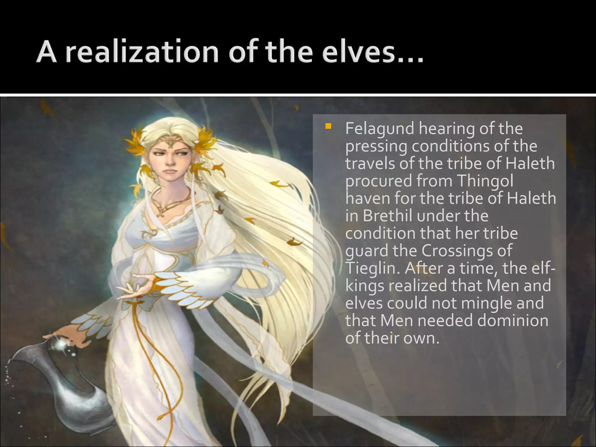 Felagund hearing of the pressing conditions of the travels of the tribe of Haleth procured from Thingol haven for the tribe of Haleth in Brethil under the condition that her tribe guard the Crossings of Tieglin. After a time, the elf-kings realized that Men and elves could not mingle and that Men needed dominion of their own. 