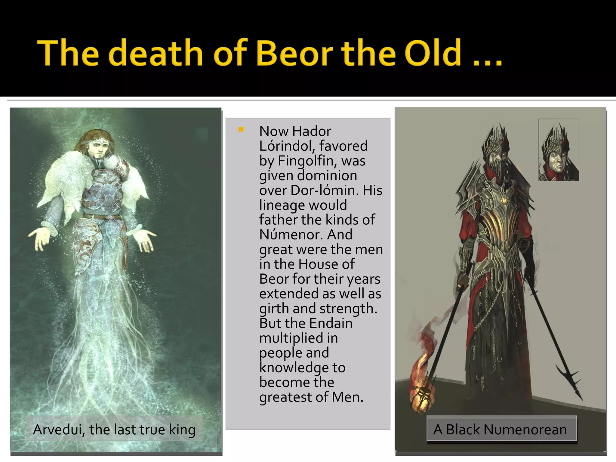 Now Hador Lórindol, favored by Fingolfin, was given dominion over Dor-lómin. His lineage would father the kinds of Númenor. And great were the men in the House of Beor for their years extended as well as girth and strength. But the Endain multiplied in people and knowledge to become the greatest of Men.  Arvedui, the last true king A Black Numenorean  