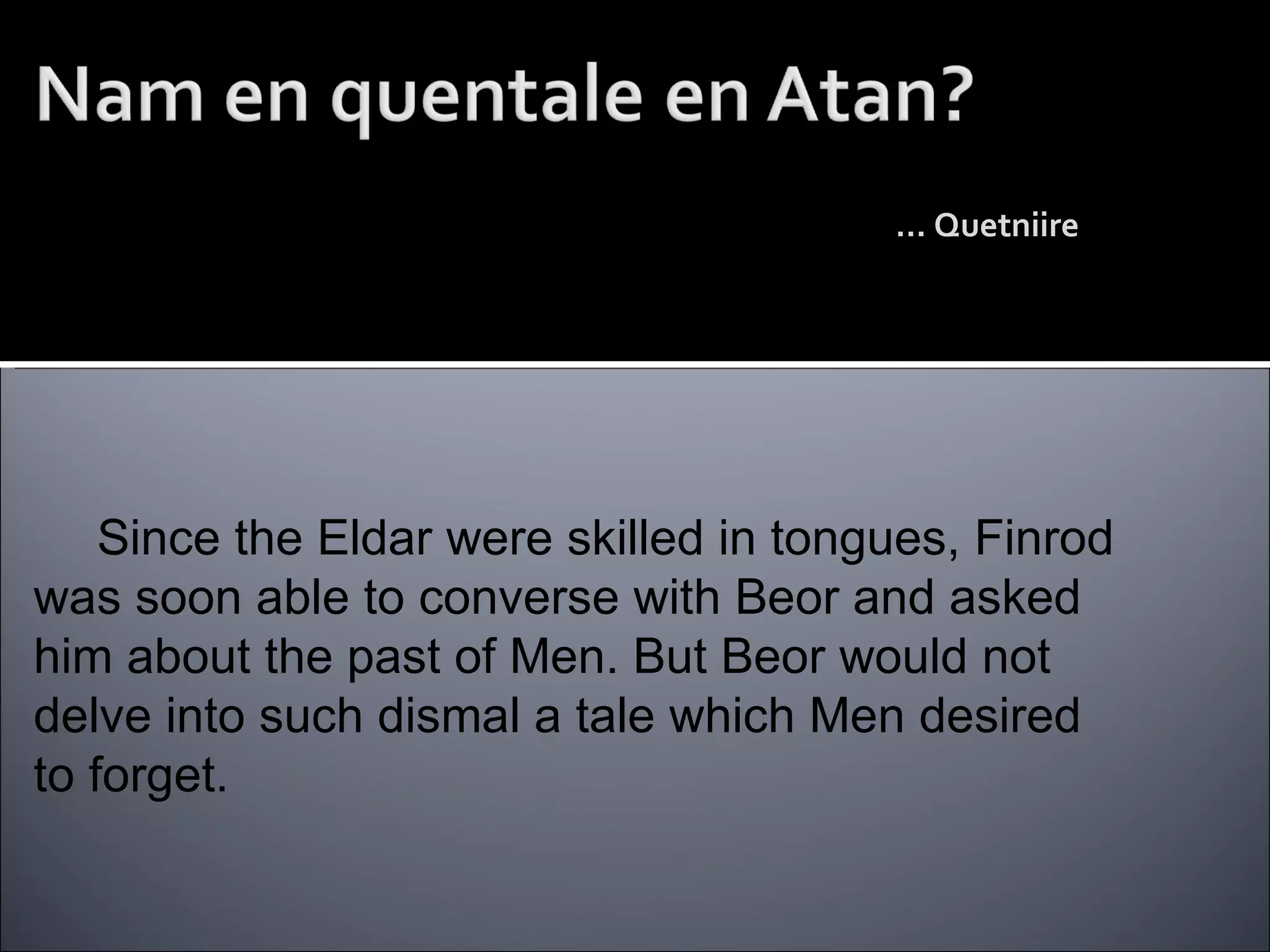 …  Quetniire  Since the Eldar were skilled in tongues, Finrod was soon able to converse with Beor and asked him about the past of Men. But Beor would not delve into such dismal a tale which Men desired to forget. What of the history of Man? …  A tear-filled tale 